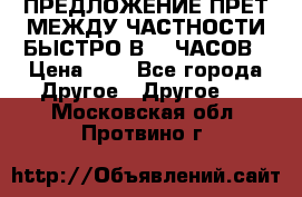 ПРЕДЛОЖЕНИЕ ПРЕТ МЕЖДУ ЧАСТНОСТИ БЫСТРО В 72 ЧАСОВ › Цена ­ 0 - Все города Другое » Другое   . Московская обл.,Протвино г.